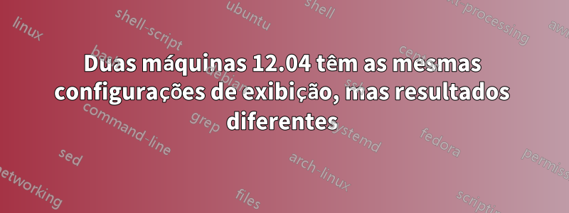 Duas máquinas 12.04 têm as mesmas configurações de exibição, mas resultados diferentes