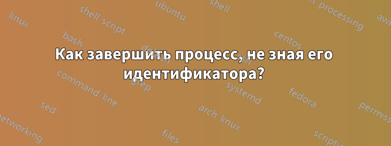 Как завершить процесс, не зная его идентификатора?