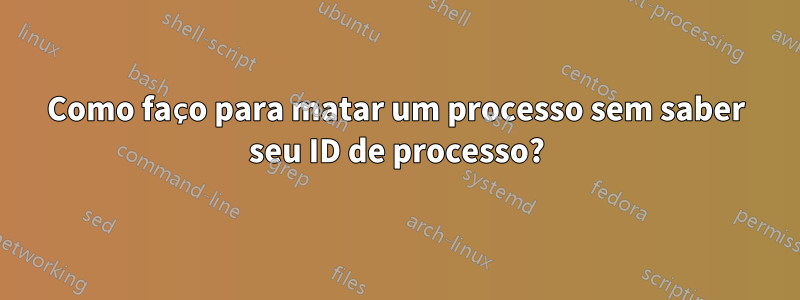 Como faço para matar um processo sem saber seu ID de processo?