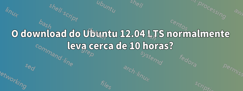 O download do Ubuntu 12.04 LTS normalmente leva cerca de 10 horas?