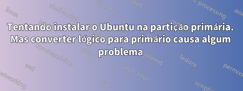 Tentando instalar o Ubuntu na partição primária. Mas converter lógico para primário causa algum problema