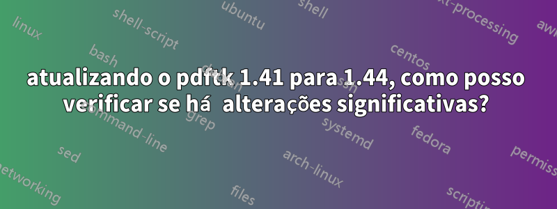atualizando o pdftk 1.41 para 1.44, como posso verificar se há alterações significativas?