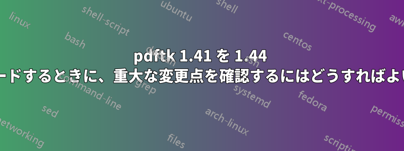 pdftk 1.41 を 1.44 にアップグレードするときに、重大な変更点を確認するにはどうすればよいでしょうか?