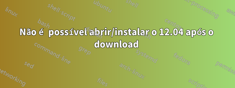 Não é possível abrir/instalar o 12.04 após o download