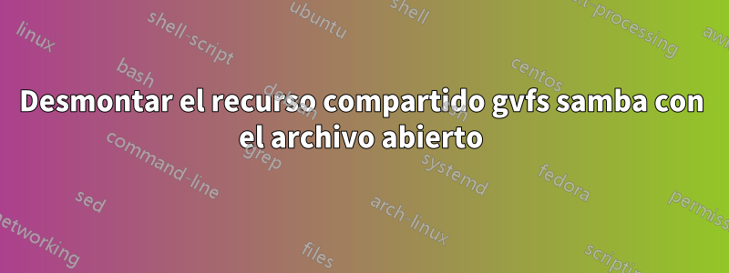 Desmontar el recurso compartido gvfs samba con el archivo abierto
