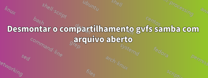 Desmontar o compartilhamento gvfs samba com arquivo aberto