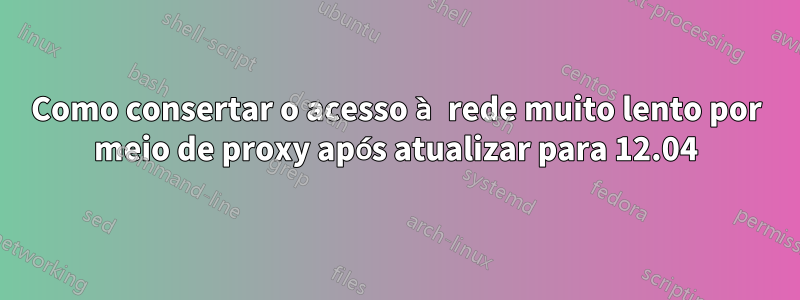 Como consertar o acesso à rede muito lento por meio de proxy após atualizar para 12.04