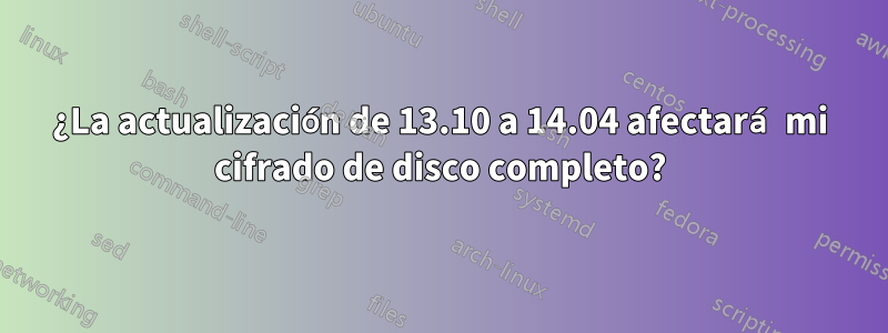 ¿La actualización de 13.10 a 14.04 afectará mi cifrado de disco completo?