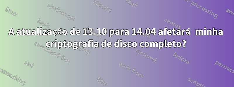 A atualização de 13.10 para 14.04 afetará minha criptografia de disco completo?