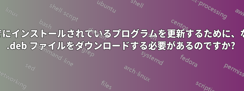 すでにインストールされているプログラムを更新するために、なぜ .deb ファイルをダウンロードする必要があるのですか?