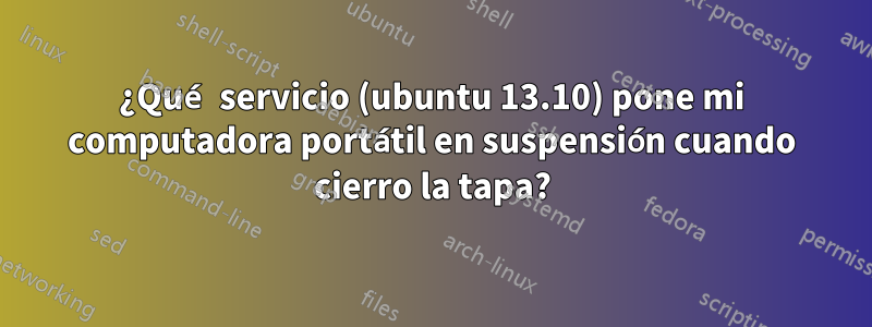 ¿Qué servicio (ubuntu 13.10) pone mi computadora portátil en suspensión cuando cierro la tapa?