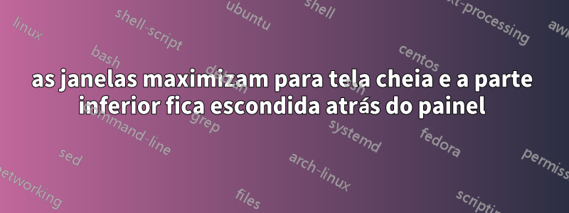 as janelas maximizam para tela cheia e a parte inferior fica escondida atrás do painel