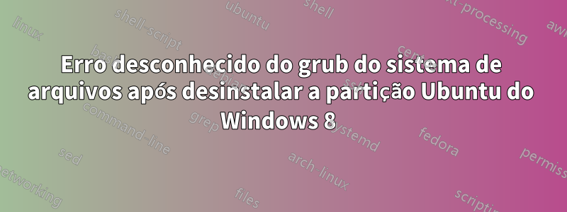 Erro desconhecido do grub do sistema de arquivos após desinstalar a partição Ubuntu do Windows 8 