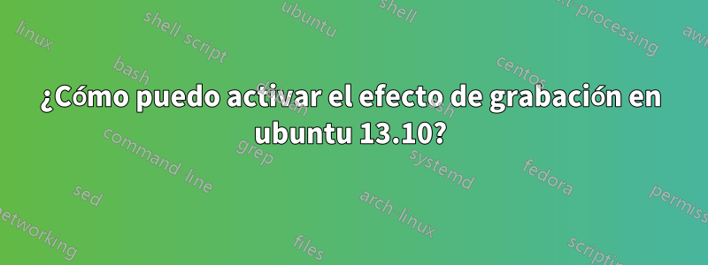 ¿Cómo puedo activar el efecto de grabación en ubuntu 13.10?