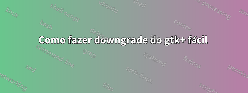 Como fazer downgrade do gtk+ fácil