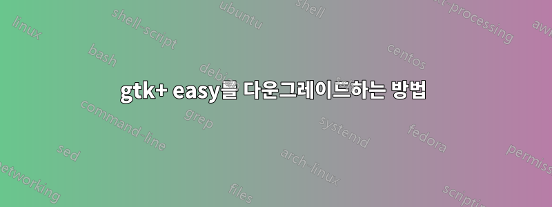 gtk+ easy를 다운그레이드하는 방법