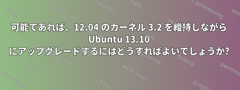 可能であれば、12.04 のカーネル 3.2 を維持しながら Ubuntu 13.10 にアップグレードするにはどうすればよいでしょうか?