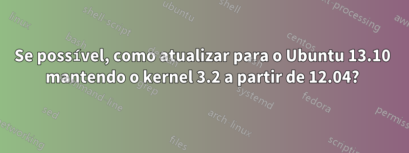 Se possível, como atualizar para o Ubuntu 13.10 mantendo o kernel 3.2 a partir de 12.04?