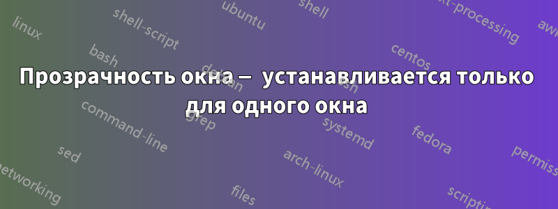 Прозрачность окна — устанавливается только для одного окна