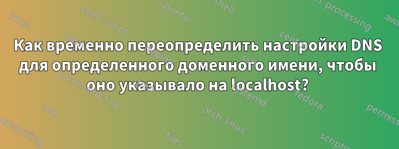 Как временно переопределить настройки DNS для определенного доменного имени, чтобы оно указывало на localhost?