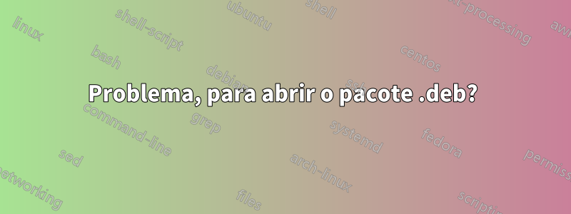 Problema, para abrir o pacote .deb?