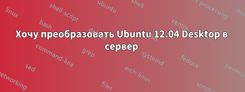 Хочу преобразовать Ubuntu 12.04 Desktop в сервер