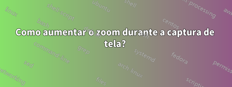 Como aumentar o zoom durante a captura de tela?