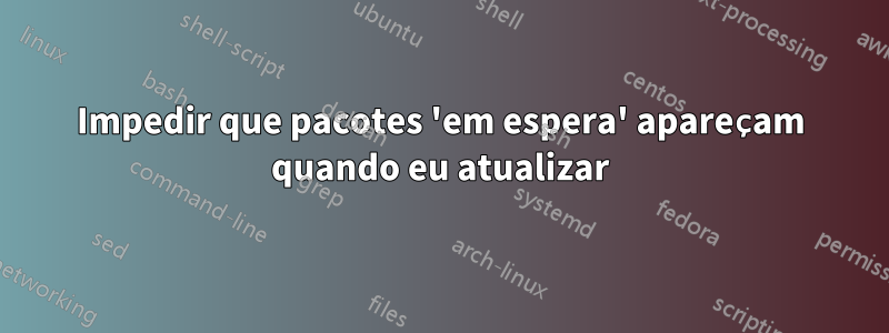 Impedir que pacotes 'em espera' apareçam quando eu atualizar