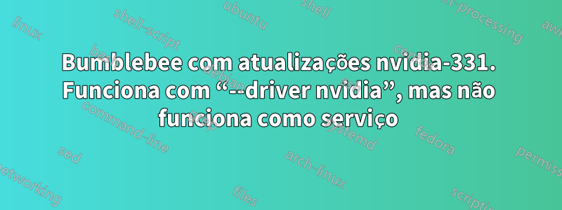 Bumblebee com atualizações nvidia-331. Funciona com “--driver nvidia”, mas não funciona como serviço