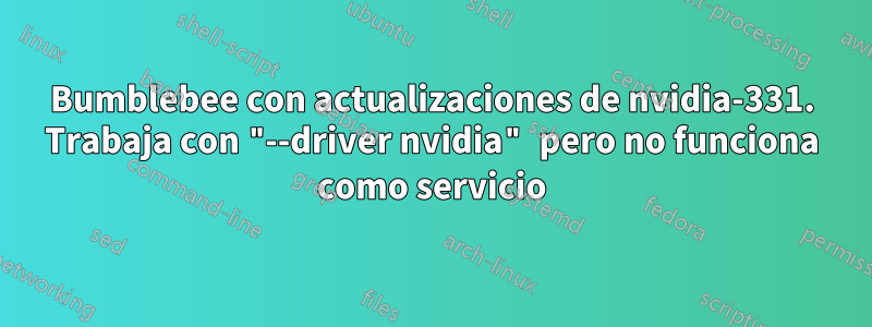 Bumblebee con actualizaciones de nvidia-331. Trabaja con "--driver nvidia" pero no funciona como servicio