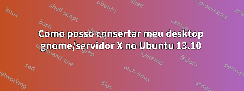 Como posso consertar meu desktop gnome/servidor X no Ubuntu 13.10