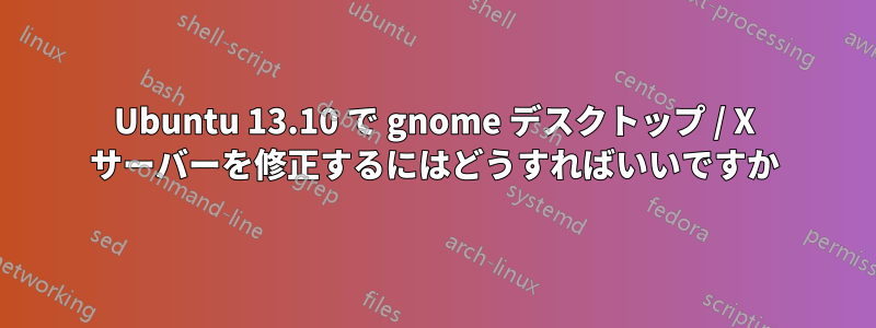 Ubuntu 13.10 で gnome デスクトップ / X サーバーを修正するにはどうすればいいですか