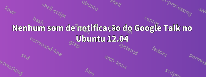 Nenhum som de notificação do Google Talk no Ubuntu 12.04