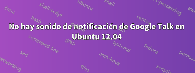 No hay sonido de notificación de Google Talk en Ubuntu 12.04