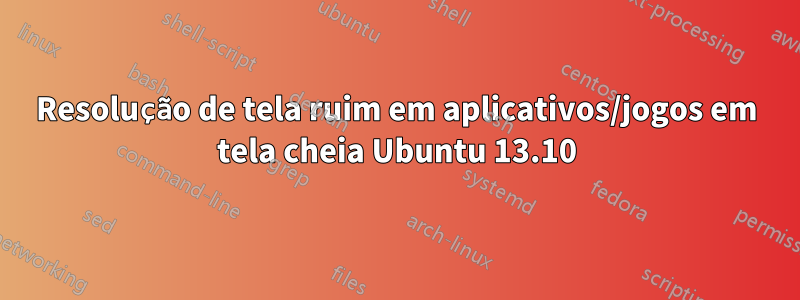 Resolução de tela ruim em aplicativos/jogos em tela cheia Ubuntu 13.10