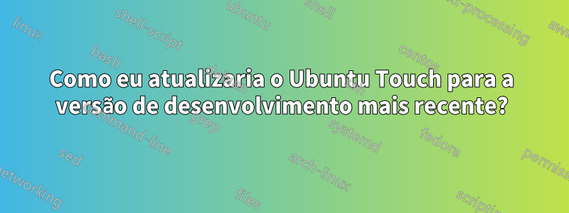 Como eu atualizaria o Ubuntu Touch para a versão de desenvolvimento mais recente?