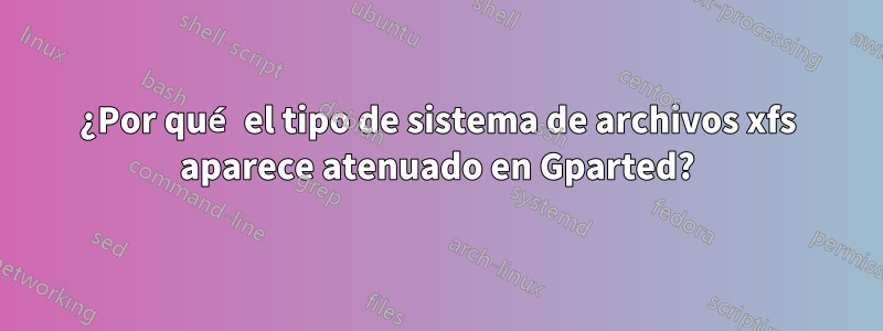 ¿Por qué el tipo de sistema de archivos xfs aparece atenuado en Gparted?