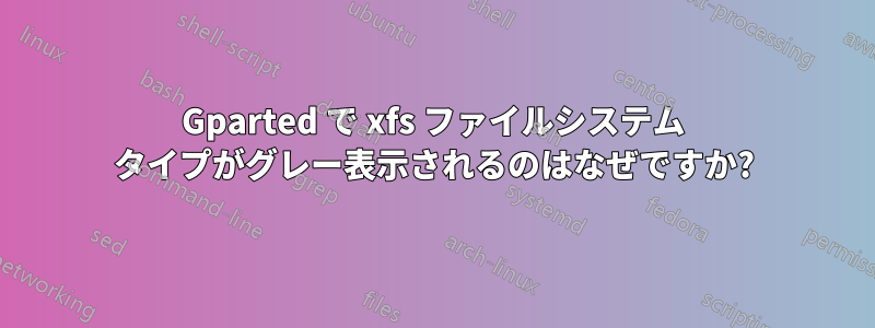 Gparted で xfs ファイルシステム タイプがグレー表示されるのはなぜですか?