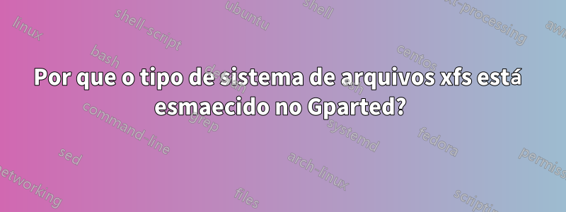 Por que o tipo de sistema de arquivos xfs está esmaecido no Gparted?