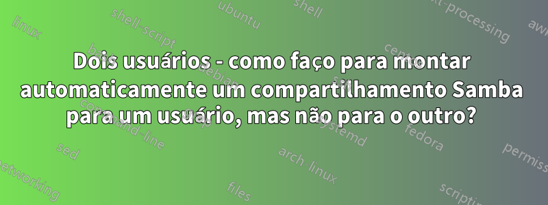 Dois usuários - como faço para montar automaticamente um compartilhamento Samba para um usuário, mas não para o outro?