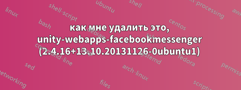 как мне удалить это, unity-webapps-facebookmessenger (2.4.16+13.10.20131126-0ubuntu1)