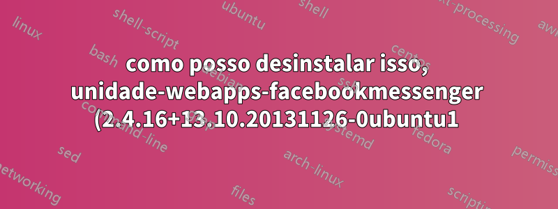 como posso desinstalar isso, unidade-webapps-facebookmessenger (2.4.16+13.10.20131126-0ubuntu1)