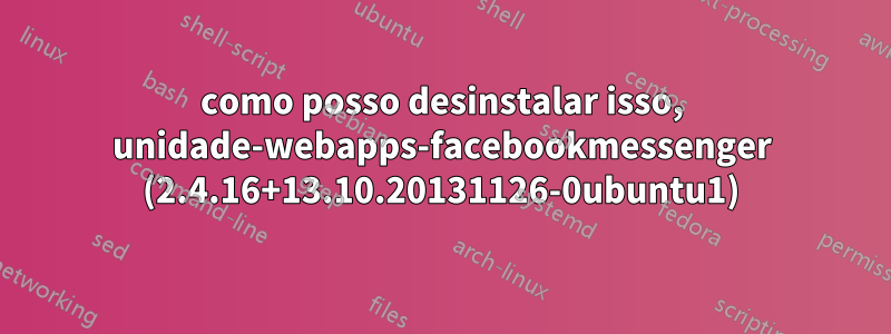 como posso desinstalar isso, unidade-webapps-facebookmessenger (2.4.16+13.10.20131126-0ubuntu1)