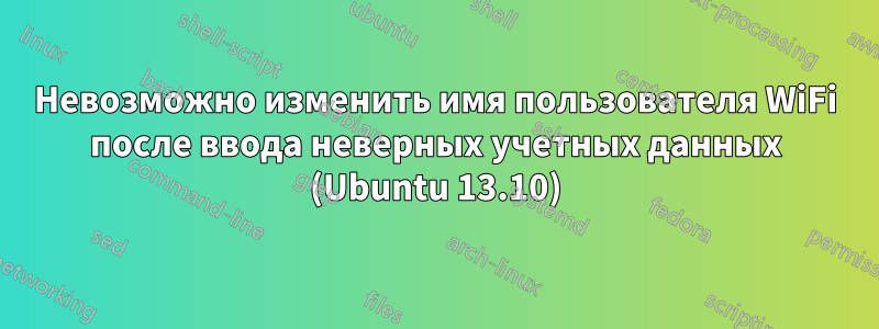 Невозможно изменить имя пользователя WiFi после ввода неверных учетных данных (Ubuntu 13.10)