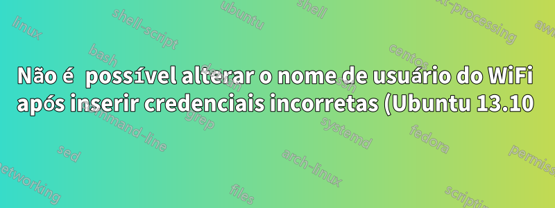 Não é possível alterar o nome de usuário do WiFi após inserir credenciais incorretas (Ubuntu 13.10)