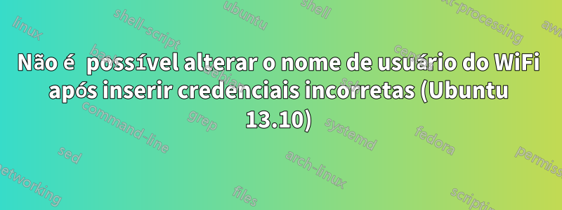 Não é possível alterar o nome de usuário do WiFi após inserir credenciais incorretas (Ubuntu 13.10)