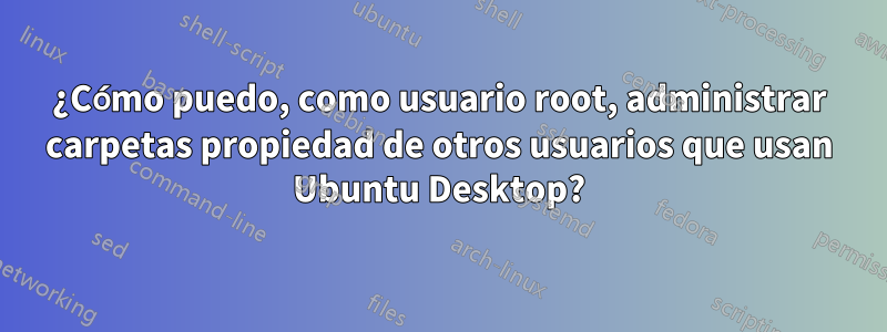 ¿Cómo puedo, como usuario root, administrar carpetas propiedad de otros usuarios que usan Ubuntu Desktop?