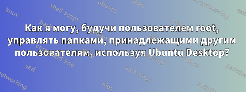 Как я могу, будучи пользователем root, управлять папками, принадлежащими другим пользователям, используя Ubuntu Desktop?