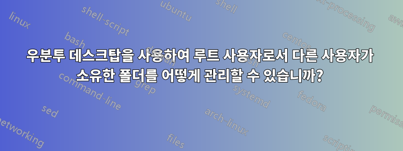 우분투 데스크탑을 사용하여 루트 사용자로서 다른 사용자가 소유한 폴더를 어떻게 관리할 수 있습니까?