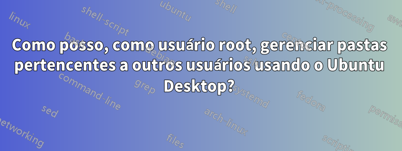 Como posso, como usuário root, gerenciar pastas pertencentes a outros usuários usando o Ubuntu Desktop?